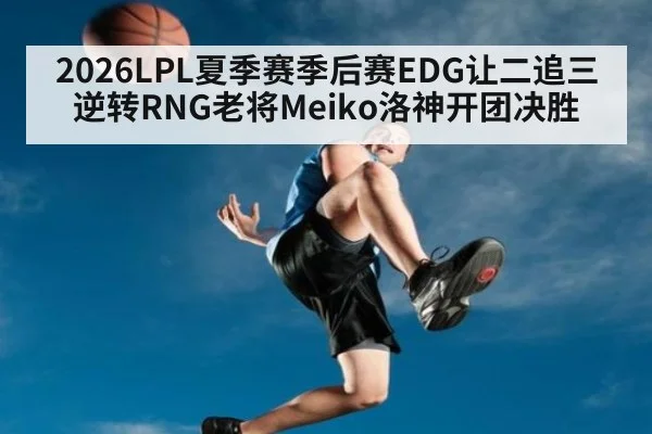 2026LPL夏季赛季后赛EDG让二追三逆转RNG老将Meiko洛神开团决胜