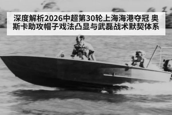 深度解析2026中超第30轮上海海港夺冠 奥斯卡助攻帽子戏法凸显与武磊战术默契体系