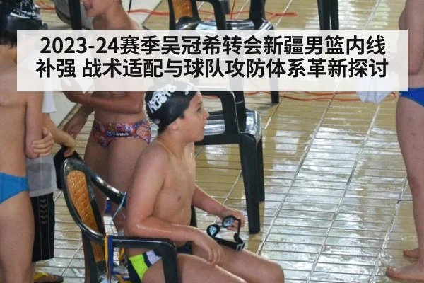 2023-24赛季吴冠希转会新疆男篮内线补强 战术适配与球队攻防体系革新探讨